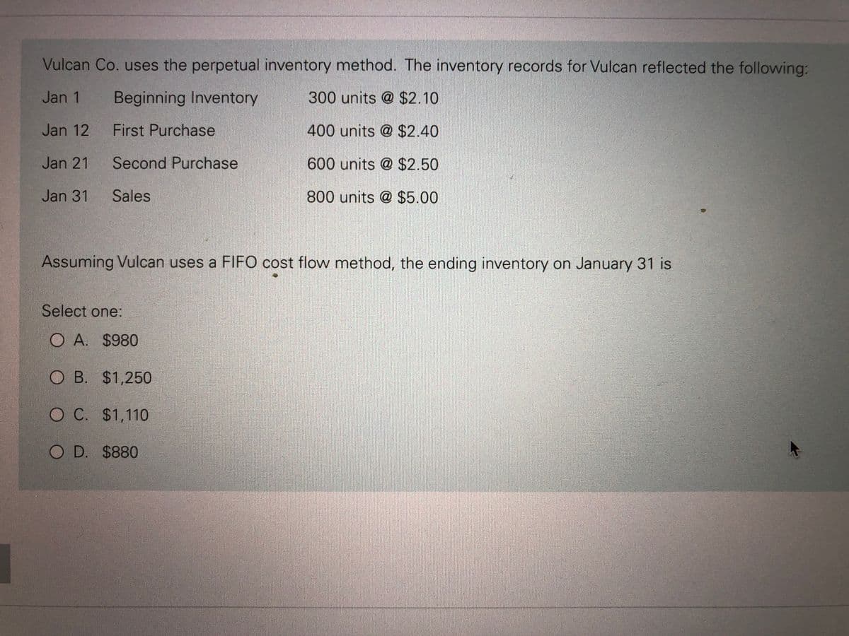 Vulcan Co. uses the perpetual inventory method. The inventory records for Vulcan reflected the following:
Jan 1
Beginning Inventory
300 units @ $2.10
Jan 12
400 units @ $2.40
Jan 21
600 units @ $2.50
Jan 31
800 units @ $5.00
First Purchase
Second Purchase
Sales
Assuming Vulcan uses a FIFO cost flow method, the ending inventory on January 31 is
Select one:
OA. $980
OB. $1,250
O C. $1,110
OD. $880