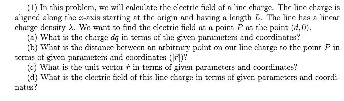 (1) In this problem, we will calculate the electric field of a line charge. The line charge is
aligned along the x-axis starting at the origin and having a length L. The line has a linear
charge density ). We want to find the electric field at a point P at the point (d, 0).
(a) What is the charge dq in terms of the given parameters and coordinates?
(b) What is the distance between an arbitrary point on our line charge to the point P in
terms of given parameters and coordinates (|r])?
(c) What is the unit vector î in terms of given parameters and coordinates?
(d) What is the electric field of this line charge in terms of given parameters and coordi-
nates?
