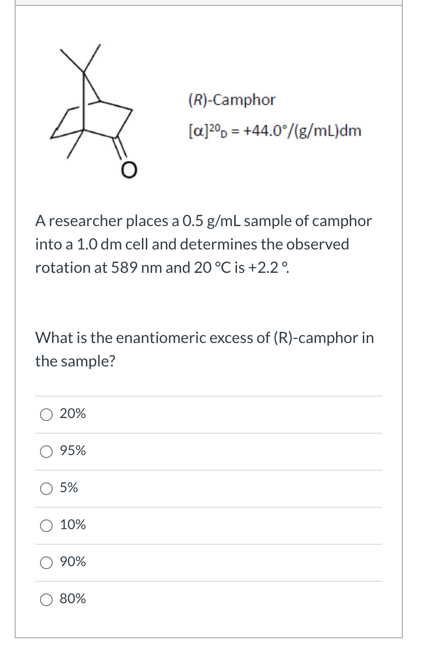 (R)-Camphor
[a]20, = +44.0°/(g/mL)dm
%3D
A researcher places a 0.5 g/mL sample of camphor
into a 1.0 dm cell and determines the observed
rotation at 589 nm and 20 °C is +2.2°.
What is the enantiomeric excess of (R)-camphor in
the sample?
20%
95%
5%
10%
90%
80%
