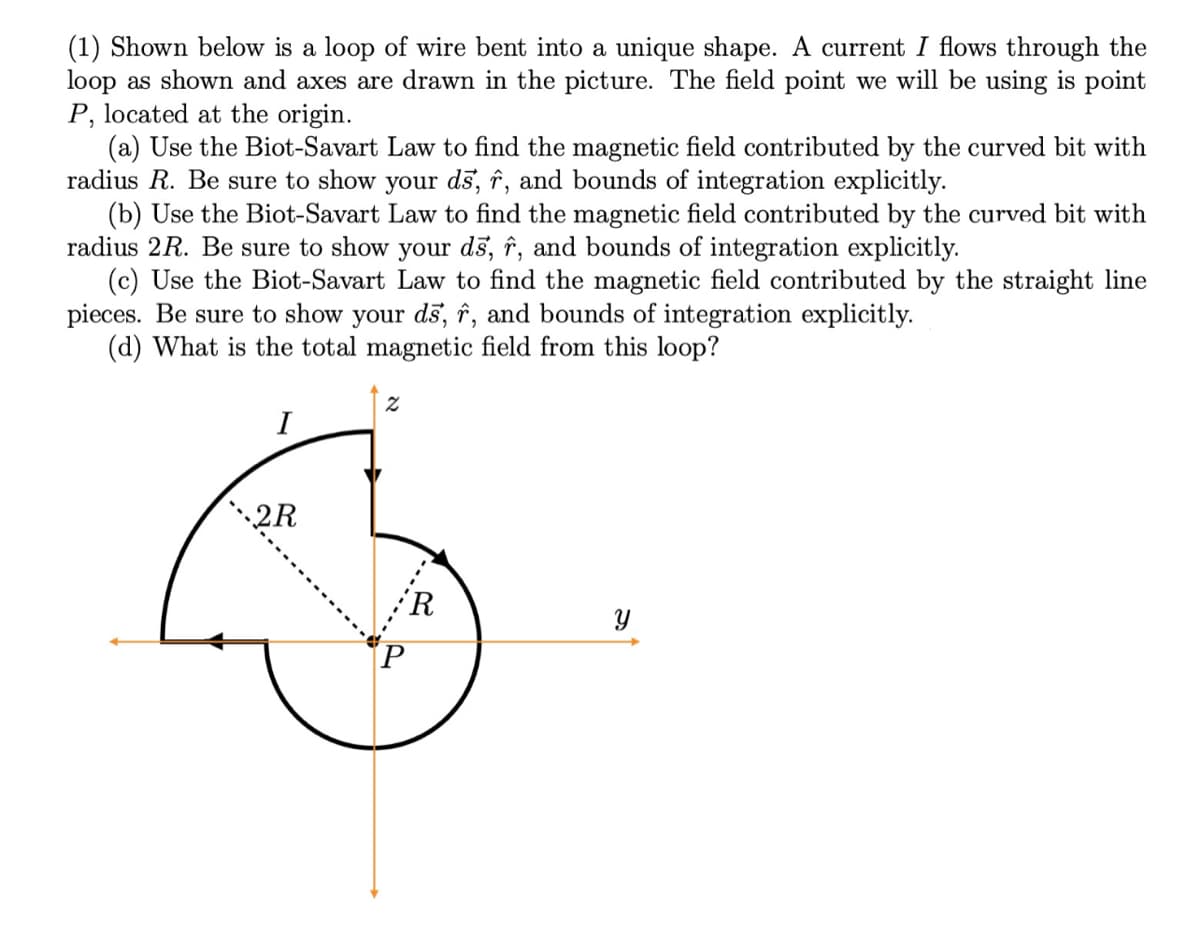 (1) Shown below is a loop of wire bent into a unique shape. A current I flows through the
loop as shown and axes are drawn in the picture. The field point we will be using is point
P, located at the origin.
(a) Use the Biot-Savart Law to find the magnetic field contributed by the curved bit with
radius R. Be sure to show your dš, î, and bounds of integration explicitly.
(b) Use the Biot-Savart Law to find the magnetic field contributed by the curved bit with
radius 2R. Be sure to show your dš, î, and bounds of integration explicitly.
(c) Use the Biot-Savart Law to find the magnetic field contributed by the straight line
pieces. Be sure to show your dš, î, and bounds of integration explicitly.
(d) What is the total magnetic field from this loop?
I
2R
'R
Y
.---
