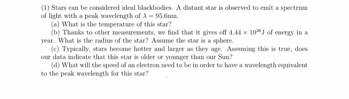 (1) Stars can be considered ideal blackbodies. A distant star is observed to emit a spectrum
of light with a peak wavelength of A = 95.6nm.
(a) What is the temperature of this star?
(b) Thanks to other measurements, we find that it gives off 4.44 x 103$ J of energy in a
year. What is the radius of the star? Assume the star is a sphere.
(c) Typically, stars become hotter and larger as they age. Assuming this is true, does
our data indicate that this star is older or younger than our Sun?
(d) What will the speed of an electron need to be in order to have a wavelength equivalent
to the peak wavelength for this star?
