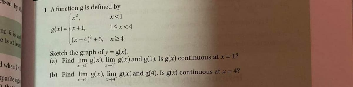 1 A function g is defined by
x²,
sed by t
x<1
15x<4
nd k is am
e is at lea
g(x)={x+1,
|(x-4)° +5, x24
Sketch the graph of y = g(x).
(a) Find lim g(x), lim g(x) and g(1). Is g(x) continuous at x = 1?
d when k-
(b) Find lim g(x), lim g(x) and g(4). Is g(x) continuous at x = 4?
posite sigs
1 thu:
