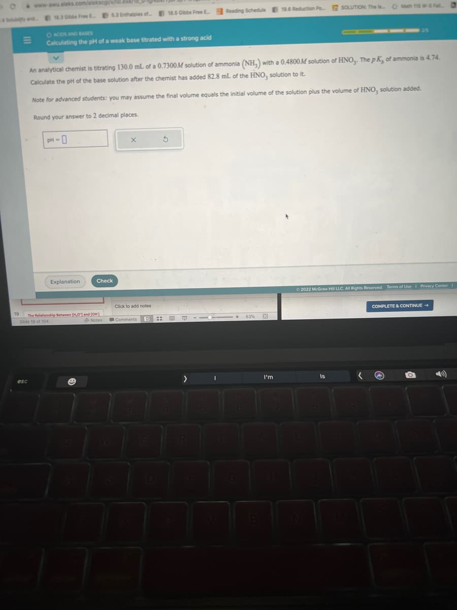 O
www-awu.aleks.com/alekscgi/x/isl.exe/
4 and 18.3 Obbs Free E53 Enthalpies of 18.5 Gibbs Free E Reading Schedule 19.6 Reduction Po... SOLUTION: The Man 15W-5 FM.
O ACIDS AND BASES
Calculating the pH of a weak base titrated with a strong acid
esc
An analytical chemist is titrating 130.0 mL of a 0.7300M solution of ammonia (NH₂) with a 0.4800M solution of HNO3. The pK, of ammonia is 4.74.
Calculate the pH of the base solution after the chemist has added 82.8 mL of the HNO, solution to it.
Note for advanced students: you may assume the final volume equals the initial volume of the solution plus the volume of HNO, solution added.
Round your answer to 2 decimal places.
PH-0
Explanation
Check
19 The Relationship Between [H,O] and [OH]
Slide 18 of 104
Notes
X
Click to add notes
Comments B::
5
06
9
>
R
I
I
6
63%
E
I'm
Ⓒ2022 McGraw Hill LLC. All Rights Reserved. Terms of Use | Privacy Center |
Is
COMPLETE & CONTINUE →
0
O
D)