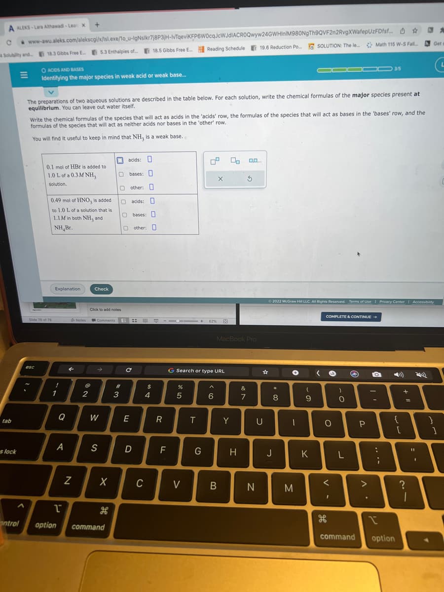 A ALEKS-Lara Althawadi-Lear X
C www-awu.aleks.com/alekscgi/x/lsl.exe/1o_u-IgNsikr7j8P3jH-IvTqeviKFP6W0cqJcWJdIACROQwyw24GWHInIM980NgTh9QVF2n2RvgXWafepUzFDfsf... #
4 Solubility and... 18.3 Gibbs Free E...
19.6 Reduction Po.... a SOLUTION: The le... Math 115 W-S Fall....
tab
s lock
18.3 Gibbs Free E... 5.3 Enthalpies of...
esc
O ACIDS AND BASES
Identifying the major species in weak acid or weak base...
The preparations of two aqueous solutions are described in the table below. For each solution, write the chemical formulas of the major species present at
equilibrium. You can leave out water itself.
0.1 mol of HBr is added to
1.0 L of a 0.3M NH,
solution.
Slide 76 of 78
Write the chemical formulas of the species that will act as acids in the 'acids' row, the formulas of the species that will act as bases in the 'bases' row, and the
formulas of the species that will act as neither acids nor bases in the 'other' row.
You will find it useful to keep in mind that NH, is a weak base.
0.49 mol of HNO3 is added
to 1.0 L of a solution that is
1.1M in both NH3 and
NH Br.
Explanation
!
1
+
Q
A
←
N
Notes
NO
2
Check
Click to add notes
Comments ::
19
→>
W
S
X
1
ontrol option command
acids:
Obases: O
other:
O acids: 0
0 bases:
Oother: O
H
#
3
C
E
D
18.5 Gibbs Free E...
na
C
$
4
R
C-1X+62% 83
F
%
Reading Schedule 19.6 Reduction Po...
5
G Search or type URL
V
T
G
X
6
B
00
MacBook Pro
Y
H
&
T
0.0...
7
5
N
☆
U
00 *
Ⓒ2022 McGraw Hill LLC. All Rights Reserved. Terms of Use | Privacy Center | Accessibility
8
J
+
00000 3/5
M
(
9
K
COMPLETE & CONTINUE →
0
<
I
)
O
L
Q
P
A
O
-
:
...
7
ww
{
command option
tell
+
=
?
1
11
h. 2
I
Get s
}
1