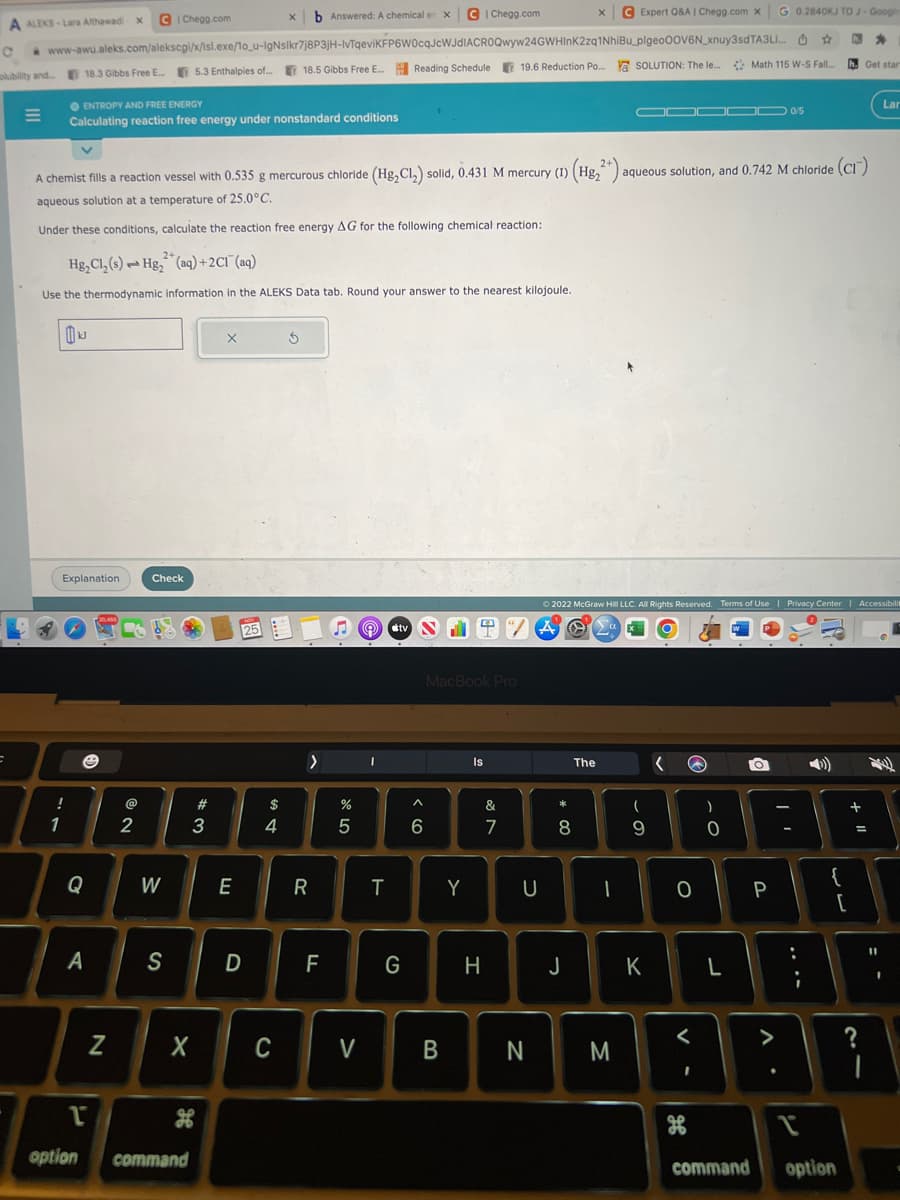 =
A ALEKS-Lara Althawadi
olubility and... 18.3 Gibbs Free E...
=
b Answered: A chemical en X
www-awu.aleks.com/alekscgi/x/isl.exe/1o_u-IgNsikr7j8P3jH-IvTqeviKFP6W0cqJcWJdIACROQwyw24GWHInK2zq1NhiBu_plgeo00V6N_xnuy3sdTA3L...
5.3 Enthalpies of... 18.5 Gibbs Free E... Reading Schedule 19.6 Reduction Po.... a SOLUTION: The le...
ENTROPY AND FREE ENERGY
Calculating reaction free energy under nonstandard conditions
!
1
2+
Hg₂Cl₂ (s) Hg₂ (aq) + 2Cl(aq)
Use the thermodynamic information in the ALEKS Data tab. Round your answer to the nearest kilojoule.
kJ
Explanation
x C|Chegg.com
e
Q
A
A chemist fills a reaction vessel with 0.535 g mercurous chloride (Hg₂Cl₂) solld, 0.431 M mercury (1) (Hg₂2+) aqueous solution, and 0.742 M chloride (CI)
aqueous solution at a temperature of 25.0°C.
Under these conditions, calculate the reaction free energy AG for the following chemical reaction:
N
@
2
Check
W
S
X
1
option command
H
#3
X
E
D
25
$
4
C
Ś
>
R
F
25
%
V
I
T
tv
G
C|Chegg.com
^
6
B
MacBook Pro
Y
Q"/ A O
Is
H
&
7
U
N
*
X
α
8
C Expert Q&A | Chegg.com X
The
2022 McGraw Hill LLC. All Rights Reserved. Terms of Use | Privacy Center | Accessibilit
M
▬▬▬OD 0/5
-
9
T
K
Q
<
)
I
H
O P
G 0.2840KJ TO J-Google
0
☆
Math 115 W-S Fall....
L
command
:
1
{
h.
option
[
Get star
+ 11
11
Lar
?
1