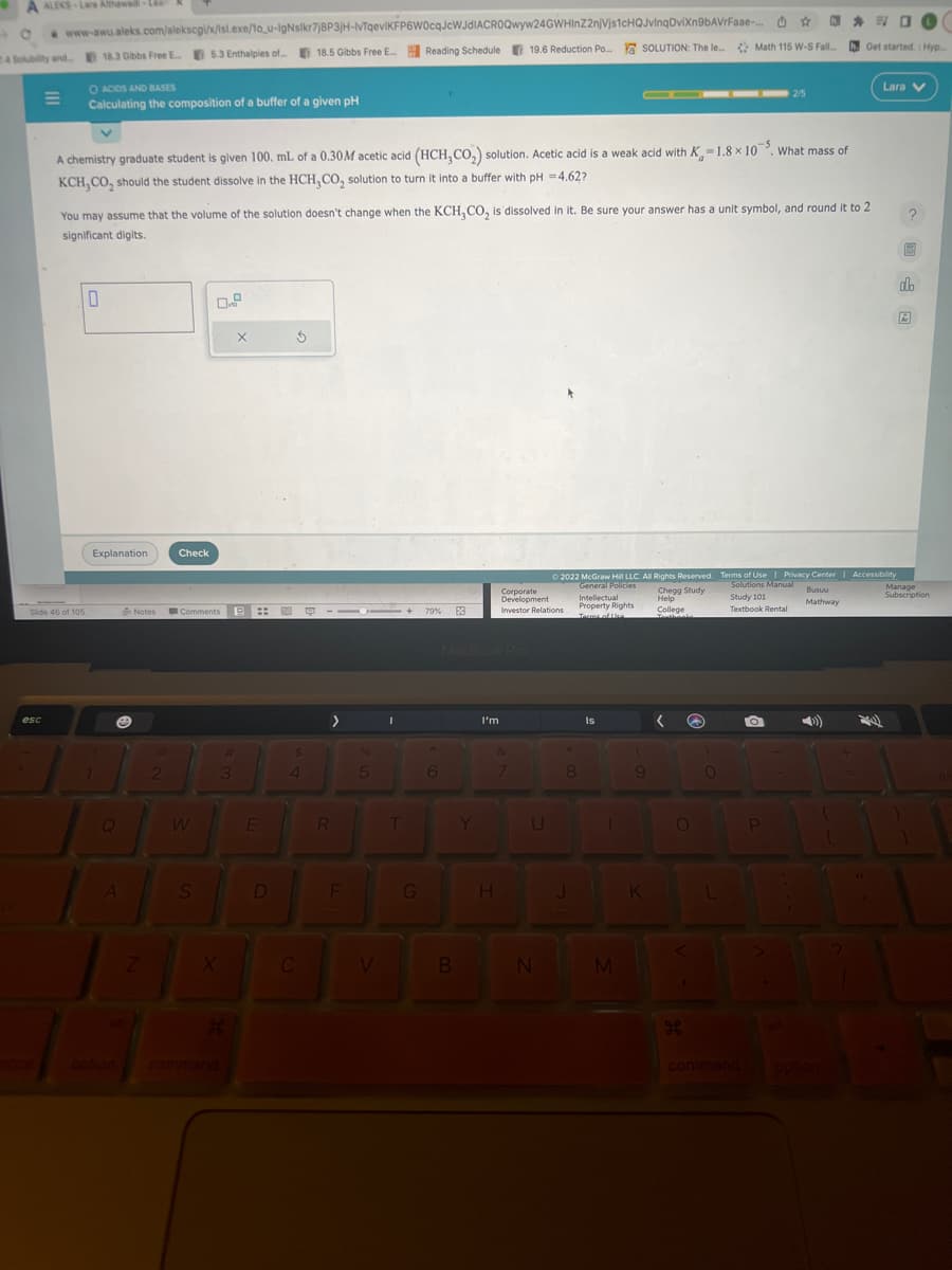 A ALEKS-Lave Atthawadi-Le
www-awu.aleks.com/alekscgi/x/isl.exe/1o_u-IgNsikr7j8P3jH-IvTqeviKFP6W0cqJcWJdIACROQwyw24GWHInZ2njVjs1cHQJvinqDviXxn9bAVrFaae-...
Reading Schedule
24 Solubility and 18.3 Gibbs Free E.5.3 Enthalpies of... 18.5 Gibbs Free E... Reading Schedule
O ACIDS AND BASES
Calculating the composition of a buffer of a given pH
E
esc
Slide 46 of 105
A chemistry graduate student is given 100. mL of a 0.30M acetic acid (HCH,CO₂) solution. Acetic acid is a weak acid with K-1.8 x 105. What mass of
KCH,CO, should the student dissolve in the HCH,CO₂ solution to turn it into a buffer with pH = 4.62?
0
You may assume that the volume of the solution doesn't change when the KCH, CO₂ is dissolved in it. Be sure your answer has a unit symbol, and round it to 2
significant digits.
Explanation
7
A
Notes
Z
@
2
Check
0.9
Comments
S
#
3
H
X
::
E
D
3
4
C
1110+
>
R
F
5
V
I
T
G
79%
6
3
B
MacBook Pro
Y
4
19.6 Reduction Po... Y SOLUTION: The le... Math 115 W-S Fall...
Po...
19.6 Reduction
I'm
H
Corporate
Development
Investor Relations
7
U
N
8
Ⓒ2022 McGraw Hill LLC. All Rights Reserved. Terms of Use | Privacy Center | Accessibility
General Policies
Solutions Manual Busuu
Chegg Study
Intellectual
Help
Property Rights
College
Mathway
Terms of lice
J
Is
1
M
9
K
<
@
O
g
0
☆ h.. #O
h. Get started.: Hyp
L
Study 101
Textbook Rental
2/5
O
P
Lara V
1
?
圖
do
Manage
Subscription