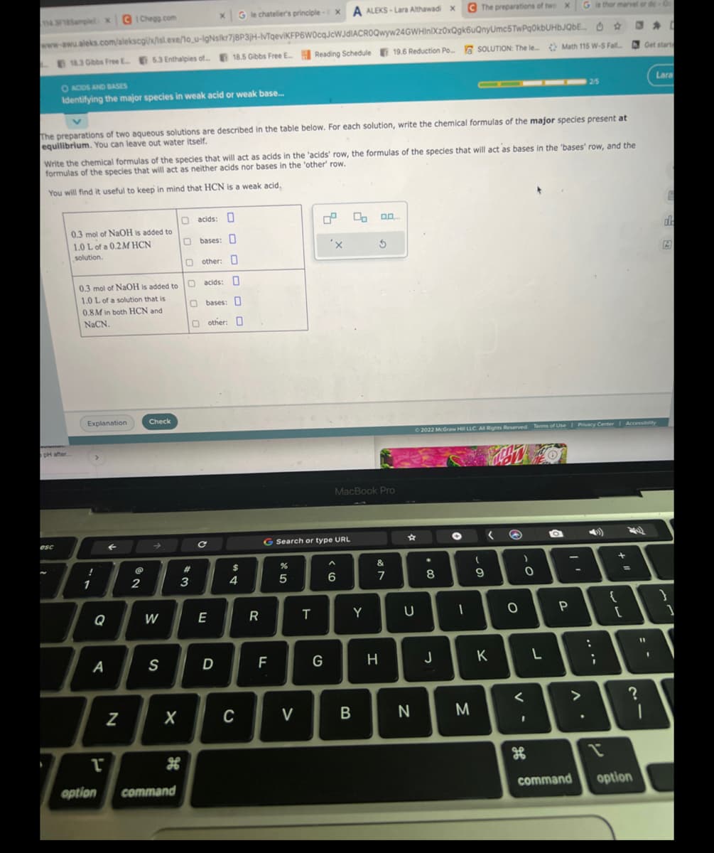 X G le chatelier's principle-X A ALEKS-Lara Althawadi x The preparations of two x
G is thor marvel or de Or
☆
www-awu.aleks.com/alekscgi/x/isl.exe/1o_u-IgNslkr7j8P3jH-IvTqeviKFP6W0cqJcWJdIACROQwyw24GWHInIXz0xQgk6uQnyUmc5TwPq0kbUHbJQbE...
18.3 Gibbs Free E... 5.3 Enthalpies of...18.5 Gibbs Free E... Reading Schedule 19.6 Reduction Po... SOLUTION: The le Math 115 W-S Fall
114.3/18Samplel x
O ACIDS AND BASES
Identifying the major species in weak acid or weak base...
The preparations of two aqueous solutions are described in the table below. For each solution, write the chemical formulas of the major species present at
equilibrium. You can leave out water itself.
pH after.
esc
Write the chemical formulas of the species that will act as acids in the 'acids' row, the formulas of the species that will act as bases in the 'bases' row, and the
formulas of the species that will act as neither acids nor bases in the 'other' row.
You will find it useful to keep in mind that HCN is a weak acid.
0.3 mol of NaOH is added to
1.0 L of a 0.2M HCN
solution.
0.3 mol of NaOH is added to
1.0 L of a solution that is
0.8M in both HCN and
NaCN.
Explanation
!
CIChegg.com
1
a
A
T
option
N
2
Check
W
S
command
O acids: O
Obases: D
other: O
O acids: 0
Obases: O
Oother: O
000
X
#
3
с
E
D
$
4
C
R
F
G Search or type URL
%
5
V
T
'x
G
MacBook Pro
^
6
Y
Ś
B
&
7
H
U
N
. 00
Ⓒ2022 McGraw Hill LLC. All Rights Reserved. Terms of Use | Privacy Center | Accessibility
8
O
1
(
9
J
T
K
M
(
O
)
0
<
I
H
L
2/5
a
A
P
A.
:
;
?
{
[
?
Get start
I
command option
11
Lara
I
E
ala
}
]