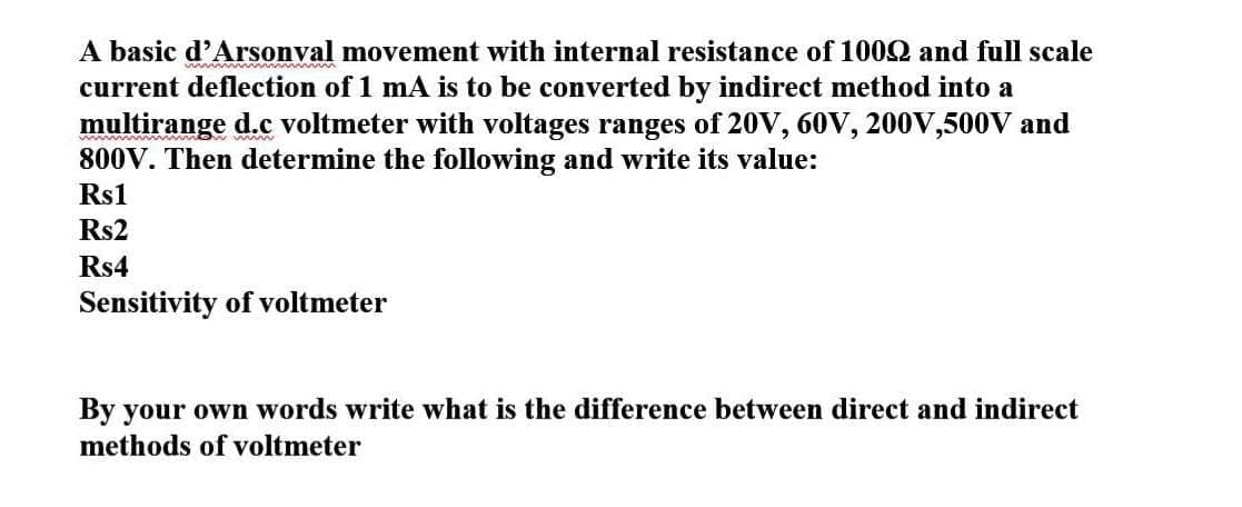 A basic d'Arsonval movement with internal resistance of 1002 and full scale
current deflection of 1 mA is to be converted by indirect method into a
multirange d.c voltmeter with voltages ranges of 20V, 60V, 200V,500V and
800V. Then determine the following and write its value:
Rs1
Rs2
Rs4
Sensitivity of voltmeter
By your own words write what is the difference between direct and indirect
methods of voltmeter
