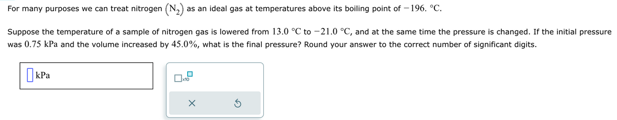 For many purposes we can treat nitrogen (N₂) as an ideal gas at temperatures above its boiling point of -196. °℃.
Suppose the temperature of a sample of nitrogen gas is lowered from 13.0 °C to -21.0 °C, and at the same time the pressure is changed. If the initial pressure
was 0.75 kPa and the volume increased by 45.0%, what is the final pressure? Round your answer to the correct number of significant digits.
kPa
x10
X
Ś