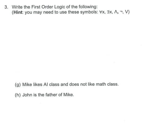 3. Write the First Order Logic of the following:
(Hint: you may need to use these symbols: Vx, 3x, A, -, V)
(g) Mike likes Al class and does not like math class.
(h) John is the father of Mike.
