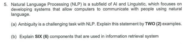 5. Natural Language Processing (NLP) is a subfield of Al and Linguistic, which focuses on
developing systems that allow computers to communicate with people using natural
language.
(a) Ambiguity is a challenging task with NLP. Explain this statement by TWO (2) examples.
(b) Explain SIX (6) components that are used in information retrieval system
