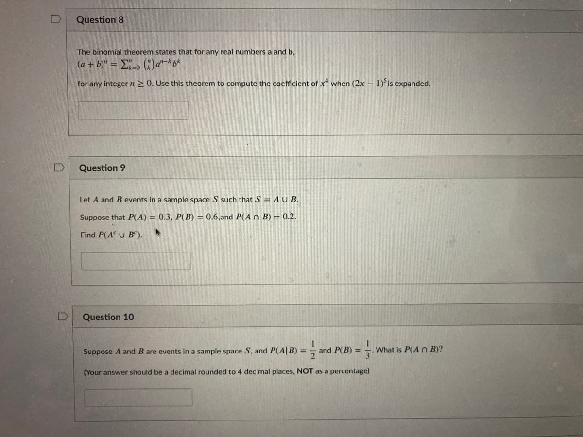 Question 8
The binomial theorem states that for any real numbers a and b,
(a + b)" =
for any integer n2 0. Use this theorem to compute the coefficient of x when (2x – 1) is expanded.
Question 9
Let A and B events in a sample space S such that S = AU B.
Suppose that P(A) = 0.3, P(B) = 0.6,and P(A O B) = 0.2.
Find P(A U B“).
Question 10
Suppose A and B are events in a sample space S, and P(A|B) =
and P(B) =
.What is P(A n B)?
(Your answer should be a decimal rounded to 4 decimal places, NOT as a percentage)
