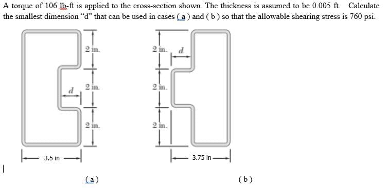 A torque of 106 lb-ft is applied to the cross-section shown. The thickness is assumed to be 0.005 ft. Calculate
the smallest dimension "d" that can be used in cases (a) and (b) so that the allowable shearing stress is 760 psi.
2 in.
2 in.
2 in.
2 in.
2 in.
3.5 in
3.75 in
(a)
(b)
