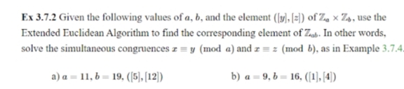 Ex 3.7.2 Given the following values of a, b, and the element (1), [=)) of Za × Z», use the
Extended Euclidean Algorithm to find the corresponding element of Zub. In other words,
solve the simultaneous congruences z = y (mod a) and z = z (mod b), as in Example 3.7.4.
a) a = 11, b = 19, ((5), [12))
b) a = 9, b = 16, ([1], [4)
