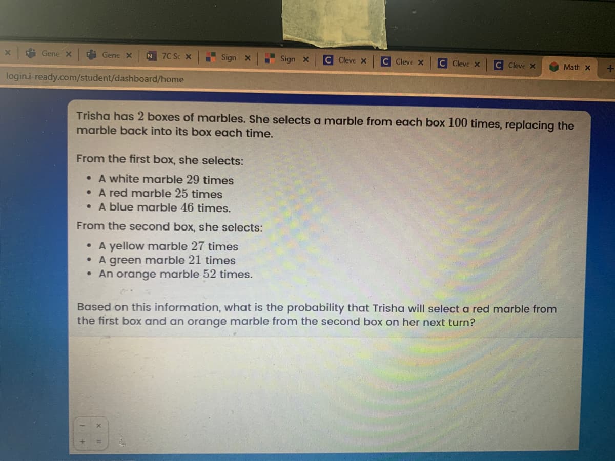 i Gene X
i Gene X
N 7C Sc X
Sign x
I Sign x
C Cleve x
C Cleve X
C Cleve x
C Cleve X
Math X
login.i-ready.com/student/dashboard/home
Trisha has 2 boxes of marbles. She selects a marble from each box 100 times, replacing the
marble back into its box each time.
From the first box, she selects:
• A white marble 29 times
• A red marble 25 times
• A blue marble 46 times.
From the second box, she selects:
• A yellow marble 27 times
• A green marble 21 times
• An orange marble 52 times.
Based on this information, what is the probability that Trisha will select a red marble from
the first box and an orange marble from the second box on her next turn?
