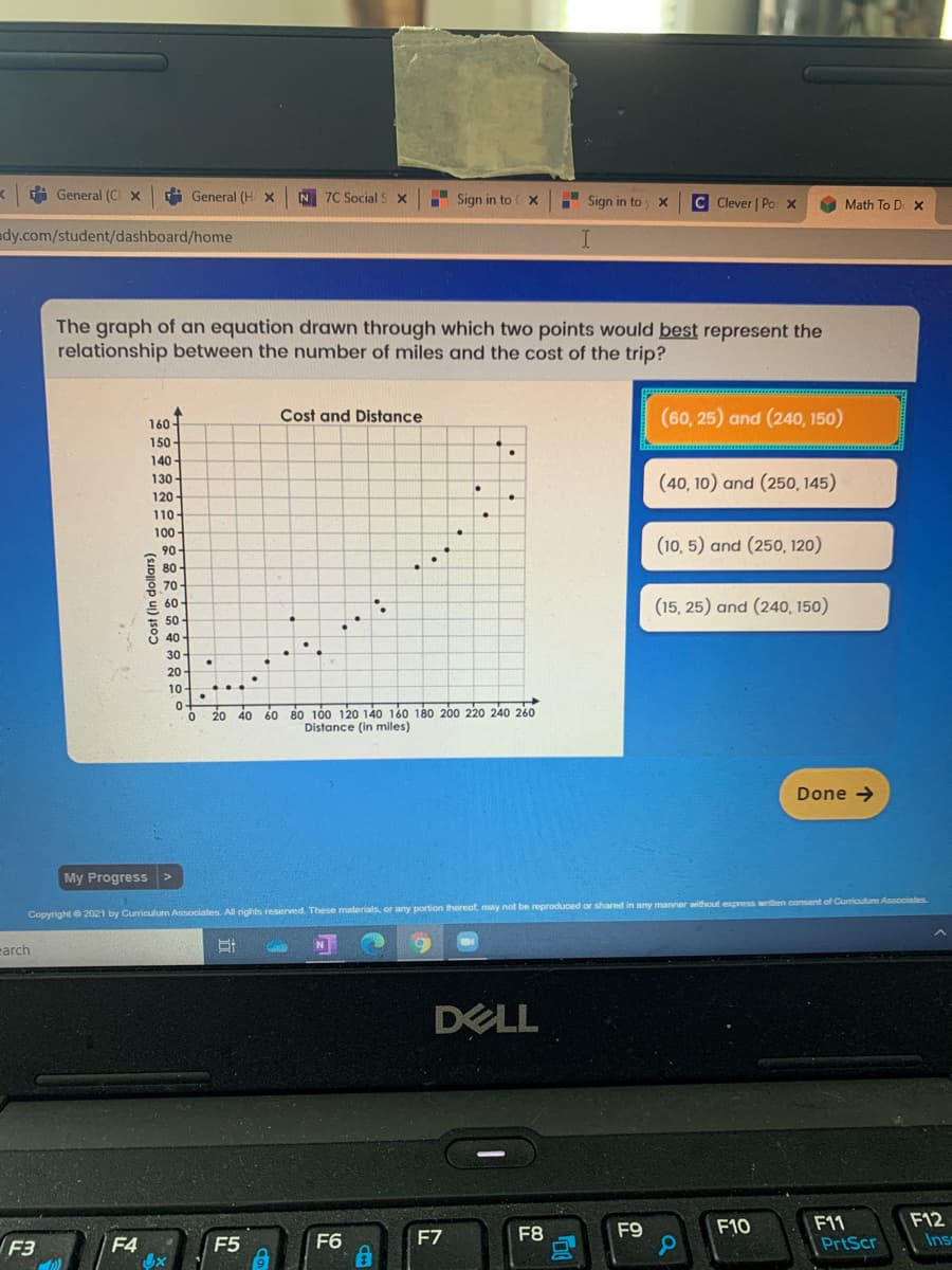 i General (C x
i General (H X
N 7C Social S X
I Sign in to ( X
Sign in to
C Clever | Po x
Math To D X
dy.com/student/dashboard/home
The graph of an equation drawn through which two points would best represent the
relationship between the number of miles and the cost of the trip?
Cost and Distance
(60, 25) and (240, 150)
160-
150 -
140
(40, 10) and (250, 145)
130-
120-
110-
100
90
(10, 5) and (250, 120)
80-
휴70.
E 60-
(15, 25) and (240, 150)
50
40
30
20
10
80 100 120 14o 160 180 200 220 240 260
Distance (in miles)
20 40
Done >
My Progress
Copyright e 2021 by Curriculum Associales All rights reserved. These materials, or any portion thereaf, may not be reproduced or shared in any manner without express writen consent of Curiculum Associates
earch
DELL
F12
F11
PrtScr
F8
F9
F10
F3
F4
F5
F6
F7
Ins
Cost (in dollars)
