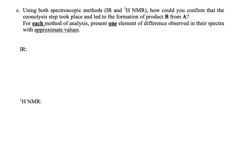 c. Using both spectroscopic methods (IR and '¹H NMR), how could you confirm that the
ozonolysis step took place and led to the formation of product B from A?
For each method of analysis, present one element of difference observed in their spectra
with approximate values.
IR:
¹H NMR: