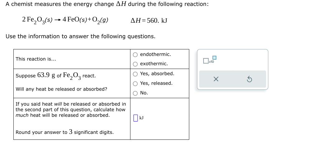 A chemist measures the energy change AH during the following reaction:
2 Fe₂O3(s)→ 4 FeO(s) + O₂(g)
Use the information to answer the following questions.
This reaction is...
Suppose 63.9 g of Fe₂O3 react.
Will any heat be released or absorbed?
If you said heat will be released or absorbed in
the second part of this question, calculate how
much heat will be released or absorbed.
Round your answer to 3 significant digits.
AH=560. kJ
O endothermic.
O exothermic.
O Yes, absorbed.
O Yes, released.
O No.
kJ
0
x10
X