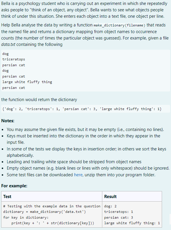 Bella is a psychology student who is carrying out an experiment in which she repeatedly
asks people to "think of an object, any object". Bella wants to see what objects people
think of under this situation. She enters each object into a text file, one object per line.
Help Bella analyse the data by writing a function make_dictionary (filename) that reads
the named file and returns a dictionary mapping from object names to occurrence
counts (the number of times the particular object was guessed). For example, given a file
data.txt containing the following
dog
triceratops
persian cat
dog
persian cat
large white fluffy thing
persian cat
the function would return the dictionary
{'dog': 2, 'triceratops': 1, 'persian cat': 3, 'large white fluffy thing': 1}
Notes:
• You may assume the given file exists, but it may be empty (i.e., containing no lines).
Keys must be inserted into the dictionary in the order in which they appear in the
input file.
• In some of the tests we display the keys in insertion order; in others we sort the keys
alphabetically.
• Leading and trailing white space should be stripped from object names
• Empty object names (e.g. blank lines or lines with only whitespace) should be ignored.
Some test files can be downloaded here, unzip them into your program folder.
For example:
Test
Result
dog: 2
# Testing with the example data in the question
dictionary = make_dictionary('data.txt')
triceratops: 1
for key in dictionary:
persian cat: 3
print (key + : + str(dictionary [key]))
large white fluffy thing: 1