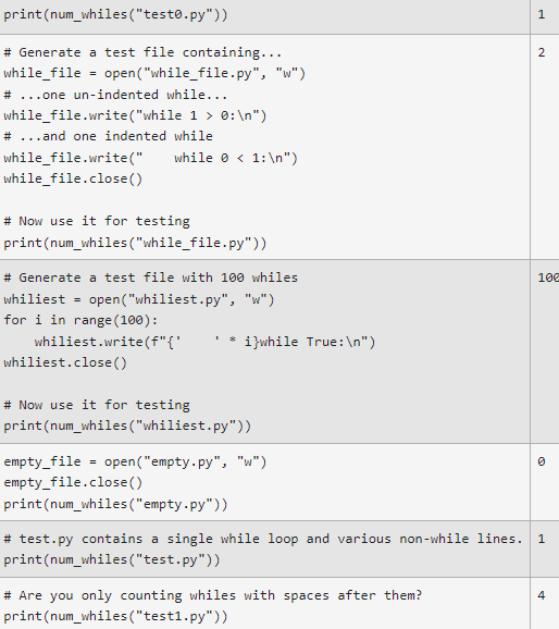 print (num_whiles("testo.py"))
# Generate a test file containing...
2
while_file
=
open("while_file.py", "w")
#...one un-indented while...
while_file.write("while 1 > 0: \n")
# ...and one indented while
while_file.write("
while_file.close()
# Now use it for testing
print (num_whiles("while_file.py"))
100
# Generate a test file with 100 whiles
whiliest = open("whiliest.py", "w")
for i in range (100):
*
whiliest.write(f"{'
i}while True: \n")
whiliest.close()
# Now use it for testing
print (num_whiles("whiliest.py"))
0
empty_file = open("empty.py", "w")
empty_file.close()
print (num_whiles ("empty.py"))
# test.py contains a single while loop and various non-while lines. 1
print (num_whiles("test.py"))
4
# Are you only counting whiles with spaces after them?
print (num_whiles ("test1.py"))
while < 1: \n")
1