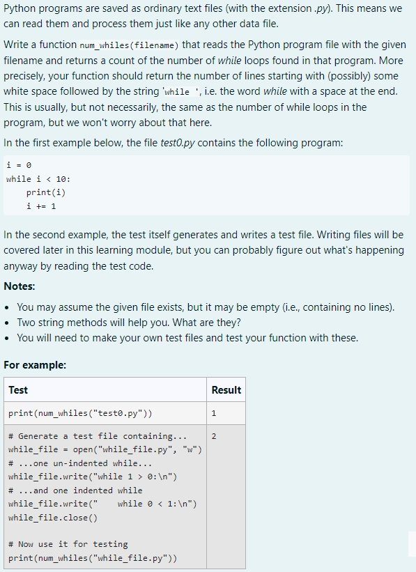 Python programs are saved as ordinary text files (with the extension.py). This means we
can read them and process them just like any other data file.
Write a function num_whiles (filename) that reads the Python program file with the given
filename and returns a count of the number of while loops found in that program. More
precisely, your function should return the number of lines starting with (possibly) some
white space followed by the string 'while , i.e. the word while with a space at the end.
This is usually, but not necessarily, the same as the number of while loops in the
program, but we won't worry about that here.
In the first example below, the file testo.py contains the following program:
i = 0
while i < 10:
print(i)
i += 1
In the second example, the test itself generates and writes a test file. Writing files will be
covered later in this learning module, but you can probably figure out what's happening
anyway by reading the test code.
Notes:
• You may assume the given file exists, but it may be empty (i.e., containing no lines).
• Two string methods will help you. What are they?
• You will need to make your own test files and test your function with these.
For example:
Test
Result
1
print (num_whiles ("testo.py"))
2
# Generate a test file containing...
while_file = open("while_file.py", "w")
# ...one un-indented while...
while_file.write("while 1 > 0: \n")
# ...and one indented while
while_file.write("
while < 1: \n")
while_file.close()
# Now use it for testing
print (num_whiles("while_file.py"))