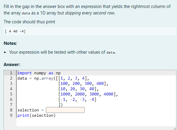 Fill in the gap in the answer box with an expression that yields the rightmost column of
the array data as a 1D array but skipping every second row.
The code should thus print
[ 4 40 -4]
Notes:
• Your expression will be tested with other values of data.
Answer:
1 import numpy as np
2 data = np.array([[1, 2, 3, 4],
[100, 200, зе, 400],
[10, 20, 30, 40],
[1000, 2000, 3ееө, 4000],
[-1, -2, -3, -4]
1)
3
6
7
8 selection =
9 print(selection)
