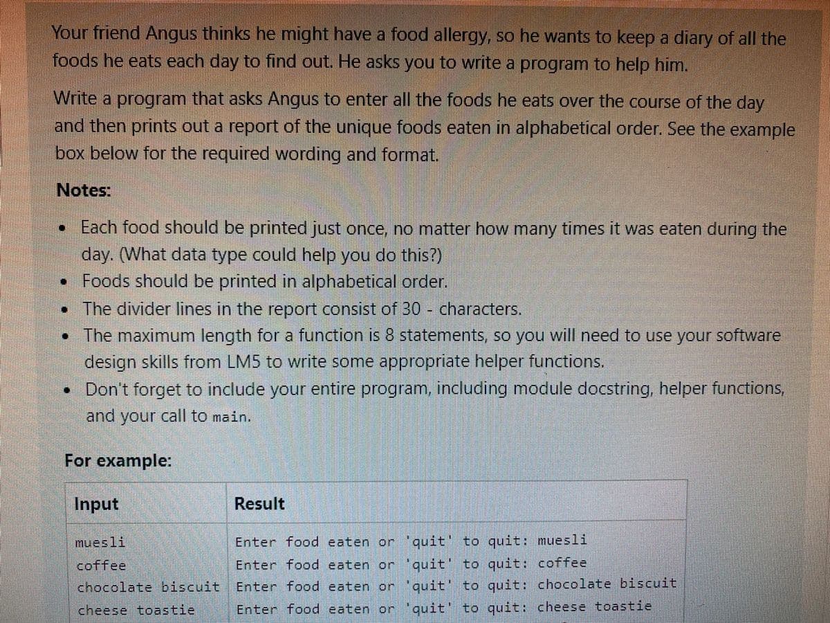 Your friend Angus thinks he might have a food allergy, so he wants to keep a diary of all the
foods he eats each day to find out. He asks you to write a program to help him.
Write a program that asks Angus to enter all the foods he eats over the course of the day
and then prints out a report of the unique foods eaten in alphabetical order. See the example
box below for the required wording and format.
Notes:
Each food should be printed just once, no matter how many times it was eaten during the
day. (What data type could help you do this?)
•Foods should be printed in alphabetical order.
The divider lines in the report consist of 30 - characters.
•The maximum length for a function is 8 statements, so you will need to use your software
design skills from LM5 to write some appropriate helper functions.
• Don't forget to include your entire program, including module docstring, helper functions,
and your call to main.
For example:
Input
Result
muesli
Enter food eaten or quit' to quit: muesli
coffee
Enter food eaten or "quit to quit: coffee
chocolate biscuit Enter food eaten or 'quit' to quit: chocolate biscuit
cheese toastie
Enter food eaten or 'quit' to quit: cheese toastie
