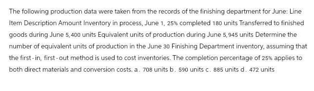 The following production data were taken from the records of the finishing department for June: Line
Item Description Amount Inventory in process, June 1, 25% completed 180 units Transferred to finished
goods during June 5,400 units Equivalent units of production during June 5,945 units Determine the
number of equivalent units of production in the June 30 Finishing Department inventory, assuming that
the first-in, first-out method is used to cost inventories. The completion percentage of 25% applies to
both direct materials and conversion costs. a. 708 units b. 590 units c. 885 units d. 472 units