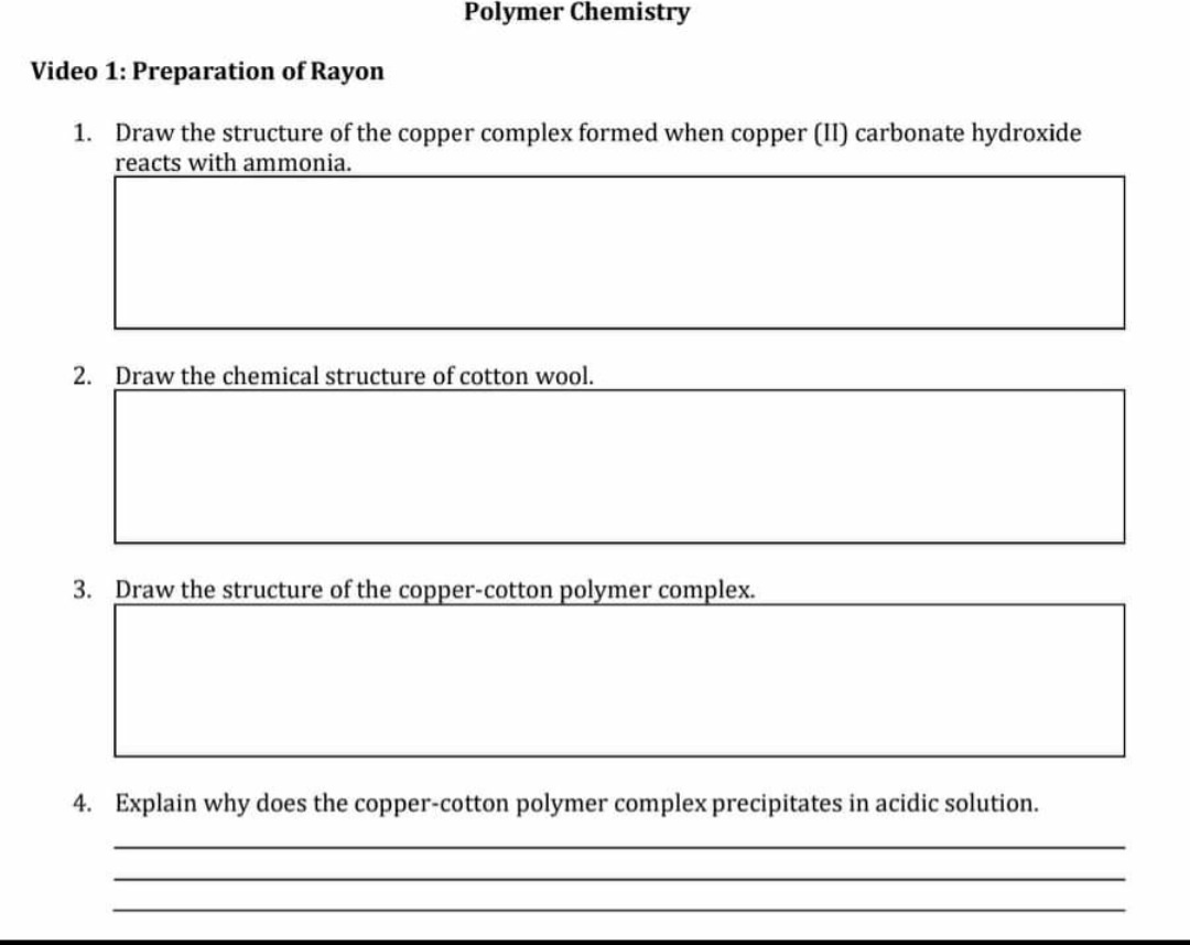 Polymer Chemistry
Video 1: Preparation of Rayon
1. Draw the structure of the copper complex formed when copper (II) carbonate hydroxide
reacts with ammonia.
2. Draw the chemical structure of cotton wool.
3. Draw the structure of the copper-cotton polymer complex.
4. Explain why does the copper-cotton polymer complex precipitates in acidic solution.
