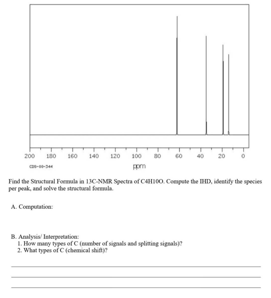 200
180
160
140
120
100
80
60
40
20
CDS-00-344
ppm
Find the Structural Formula in 13C-NMR Spectra of C4H10O. Compute the IHD, identify the species
per peak, and solve the structural formula.
A. Computation:
B. Analysis/ Interpretation:
1. How many types of C (number of signals and splitting signals)?
2. What types of C (chemical shift)?
8-
