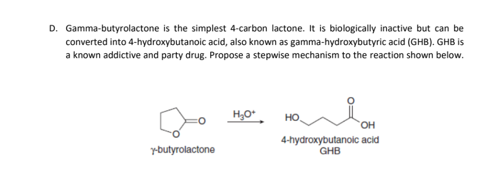 D. Gamma-butyrolactone is the simplest 4-carbon lactone. It is biologically inactive but can be
converted into 4-hydroxybutanoic acid, also known as gamma-hydroxybutyric acid (GHB). GHB is
a known addictive and party drug. Propose a stepwise mechanism to the reaction shown below.
H3O* .
но.
OH
4-hydroxybutanoic acid
GHB
y-butyrolactone
