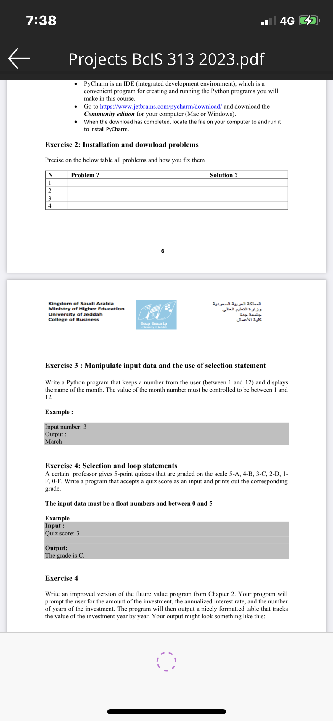 7:38
←
N
1
2
3
4
Projects BcIS 313 2023.pdf
PyCharm is an IDE (integrated development environment), which is a
convenient program for creating and running the Python programs you will
make in this course.
Exercise 2: Installation and download problems
Precise on the below table all problems and how you fix them
Problem?
Go to https://www.jetbrains.com/pycharm/download/ and download the
Community edition for your computer (Mac or Windows).
When the download has completed, locate the file on your computer to and run it
to install PyCharm.
Kingdom of Saudi Arabia
Ministry of Higher Education
University of Jeddah
College of Business
Example :
Input number: 3
Output:
March
Example
Input :
Quiz score: 3
6
Output:
The grade is C.
Exercise 4
جامعة جدة
University of Jeddah
Exercise 3: Manipulate input data and the use of selection statement
Write a Python program that keeps a number from the user (between 1 and 12) and displays
the name of the month. The value of the month number must be controlled to be between 1 and
12
il 4G
Solution?
Exercise 4: Selection and loop statements
A certain professor gives 5-point quizzes that are graded on the scale 5-A, 4-B, 3-C, 2-D, 1-
F, 0-F. Write a program that accepts a quiz score as an input and prints out the corresponding
grade.
The input data must be a float numbers and between 0 and 5
المملكة العربية السعودية
وزارة التعليم العالي
جامعة جدة
كلية الأعمال
O
Write an improved version of the future value program from Chapter 2. Your program will
prompt the user for the amount of the investment, the annualized interest rate, and the number
of years of the investment. The program will then output a nicely formatted table that tracks
the value of the investment year by year. Your output might look something like this: