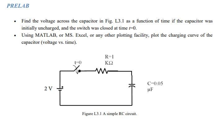 PRELAB
Find the voltage across the capacitor in Fig. L3.1 as a function of time if the capacitor was
initially uncharged, and the switch was closed at time 1-0.
Using MATLAB, or MS. Excel, or any other plotting facility, plot the charging curve of the
capacitor (voltage vs. time).
2 V
t=0
R=1
ΚΩ
www
Figure L3.1 A simple RC circuit.
C=0.05
uF