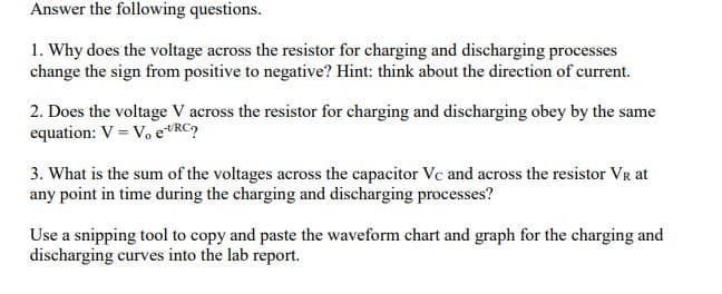 Answer the following questions.
1. Why does the voltage across the resistor for charging and discharging processes
change the sign from positive to negative? Hint: think about the direction of current.
2. Does the voltage V across the resistor for charging and discharging obey by the same
equation: V = Vo eRC
3. What is the sum of the voltages across the capacitor Vc and across the resistor VR at
any point in time during the charging and discharging processes?
Use a snipping tool to copy and paste the waveform chart and graph for the charging and
discharging curves into the lab report.
