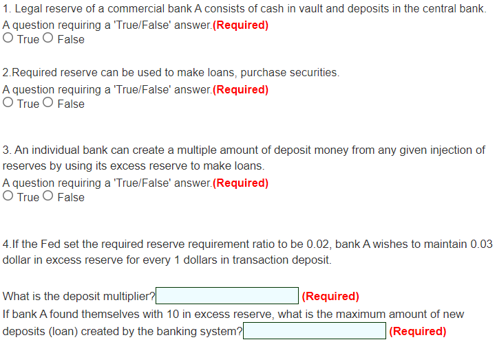 1. Legal reserve of a commercial bank A consists of cash in vault and deposits in the central bank.
A question requiring a 'True/False' answer.(Required)
O True O False
2.Required reserve can be used to make loans, purchase securities.
A question requiring a 'True/False' answer.(Required)
O True O False
3. An individual bank can create a multiple amount of deposit money from any given injection of
reserves by using its excess reserve to make loans.
A question requiring a 'True/False' answer.(Required)
O True O False
4.If the Fed set the required reserve requirement ratio to be 0.02, bank A wishes to maintain 0.03
dollar in excess reserve for every 1 dollars in transaction deposit.
What is the deposit multiplier?
| (Required)
If bank A found themselves with 10 in excess reserve, what is the maximum amount of new
deposits (loan) created by the banking system?
(Required)
