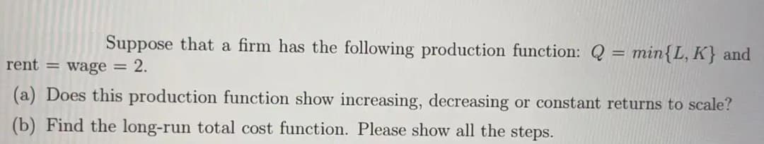 Suppose that a firm has the following production function: Q = min{L, K} and
rent = wage = 2.
(a) Does this production function show increasing, decreasing or constant returns to scale?
(b) Find the long-run total cost function. Please show all the steps.
