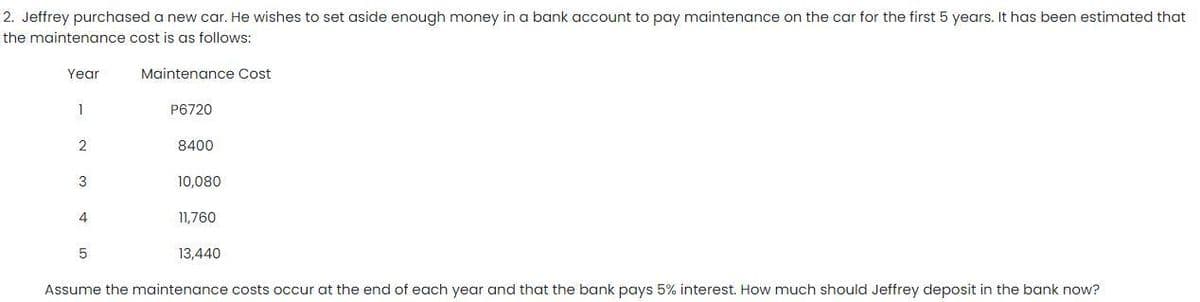 2. Jeffrey purchased a new car. He wishes to set aside enough money in a bank account to pay maintenance on the car for the first 5 years. It has been estimated that
the maintenance cost is as follows:
Yegr
Maintenance Cost
1
P6720
8400
3
10,080
4
11,760
13,440
Assume the maintenance costs occur at the end of each year and that the bank pays 5% interest. How much should Jeffrey deposit in the bank now?
