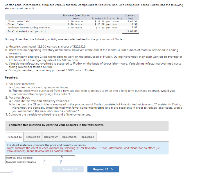 Becton Labs, Incorporated, produces various chemical compounds for industrial use. One compound, called Fludex, has the following
standard cost per unit:
Direct materials
Direct labor
Variable manufacturing overhead
Total standard cost per unit
Standard Quantity or
Hours
2.50 ounces
0.70 hours
0.70 hours
Standard Price or Rate
$19.00 per ounce
$15.00 per hour
$ 4.00 per hour
During November, the following activity was recorded related to the production of Fludex:
a. Materials purchased, 12,500 ounces at a cost of $223,125.
b. There was no beginning inventory of materials; however, at the end of the month, 3,250 ounces of material remained in ending
Inventory.
c. The company employs 21 lab technicians to work on the production of Fludex. During November, they each worked an average of
150 hours at an average pay rate of $12.50 per hour.
d. Variable manufacturing overhead is assigned to Fludex on the basis of direct labor-hours. Variable manufacturing overhead costs
during November totaled $5,100.
e. During November, the company produced 3,500 units of Fludex.
Standard
Cost
Required:
1. For direct materials:
a. Compute the price and quantity variances.
b. The materials were purchased from a new supplier who is anxious to enter into a long-term purchase contract. Would you
recommend the company sign the contract?
Complete this question by entering your answers in the tabs below.
Materials price variance
Materials quantity variance
$ 47.50
10.50
2.80
$ 60.80
2. For direct labor:
a. Compute the rate and efficiency variances.
b. In the past, the 21 technicians employed in the production of Fludex consisted of 4 senior technicians and 17 assistants. During
November, the company experimented with fewer senior technicians and more assistants in order to reduce labor costs. Would
you recommend the new labor mix be continued?
3. Compute the variable overhead rate and efficiency variances.
< Required 1A
Required 1A Required 18 Required 2A Required 28 Required 3
For direct materials, compute the price and quantity variances.
Note: Indicate the effect of each variance by selecting "F" for favorable, "U" for unfavorable, and "None" for no effect (i.e.,
zero variance). Input all amounts as positive values.
Required 1B >