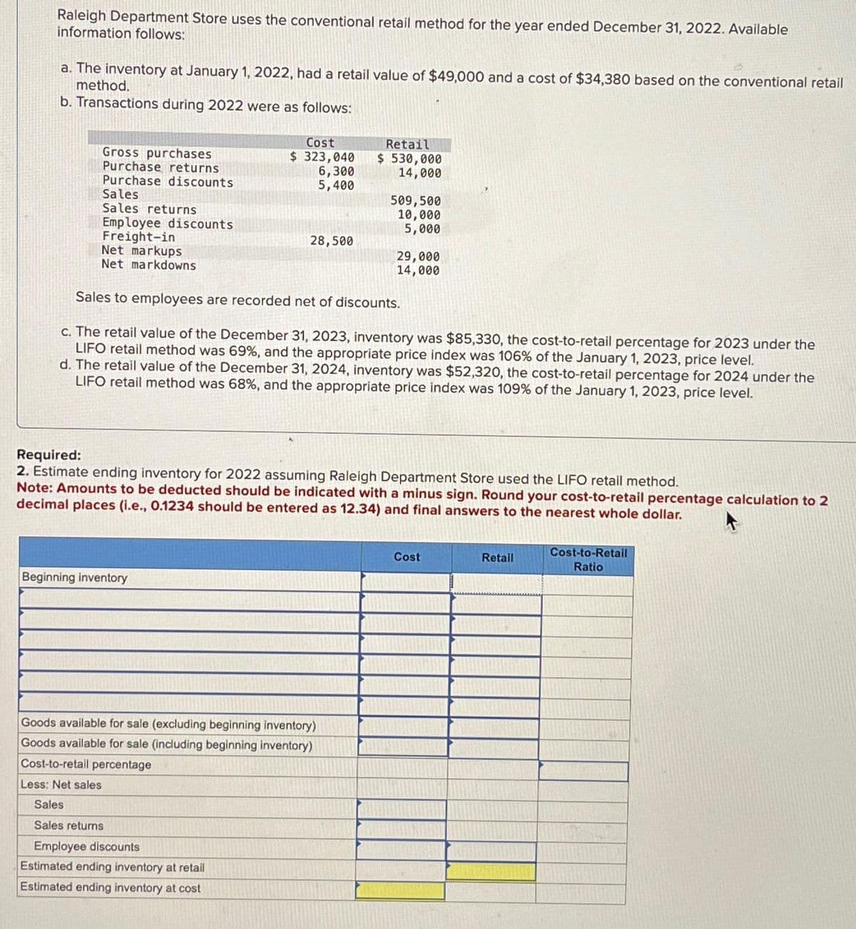 Raleigh Department Store uses the conventional retail method for the year ended December 31, 2022. Available
information follows:
a. The inventory at January 1, 2022, had a retail value of $49,000 and a cost of $34,380 based on the conventional retail
method.
b. Transactions during 2022 were as follows:
Gross purchases
Purchase returns
Purchase discounts
Sales
Sales returns
Employee discounts
Freight-in
Net markups
Net markdowns
Cost
$ 323,040
6,300
5,400
Beginning inventory
28,500
Sales
Sales returns
Employee discounts
Estimated ending inventory at retail
Estimated ending inventory at cost
Retail
$530,000
14,000
Sales to employees are recorded net of discounts.
c. The retail value of the December 31, 2023, inventory was $85,330, the cost-to-retail percentage for 2023 under the
LIFO retail method was 69%, and the appropriate price index was 106% of the January 1, 2023, price level.
d. The retail value of the December 31, 2024, inventory was $52,320, the cost-to-retail percentage for 2024 under the
LIFO retail method was 68%, and the appropriate price index was 109% of the January 1, 2023, price level.
Goods available for sale (excluding beginning inventory)
Goods available for sale (including beginning inventory)
Cost-to-retail percentage
Less: Net sales
509,500
10,000
5,000
Required:
2. Estimate ending inventory for 2022 assuming Raleigh Department Store used the LIFO retail method.
Note: Amounts to be deducted should be indicated with a minus sign. Round your cost-to-retail percentage calculation to 2
decimal places (i.e., 0.1234 should be entered as 12.34) and final answers to the nearest whole dollar.
29,000
14,000
Cost
Retail
Cost-to-Retail
Ratio