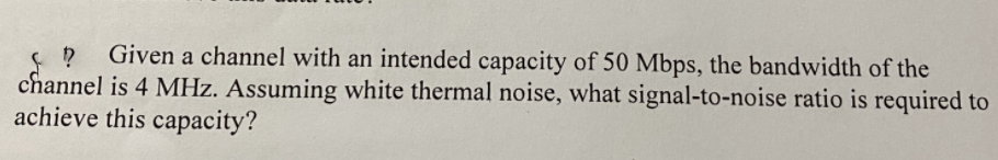 Given a channel with an intended capacity of 50 Mbps, the bandwidth of the
channel is 4 MHz. Assuming white thermal noise, what signal-to-noise ratio is required to
achieve this capacity?
