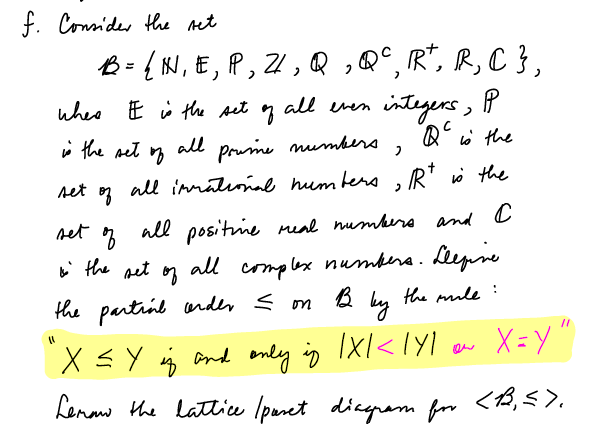 f. Connider the ret
{ KI, E, P, 21 , Q ,Q°, R*, R, C },
integers, P
Q w the
whee E i the set
all even
i the set n
all
Prume mumbera
set
all inmatiiae hum ters
, R* i the
set
all positie meal numbero and C
complex numbere. Lepne
by
i the pet
all
the partril under < om
the ule
X =Y "
X sY , ond enly in IXl<lyI
Lenaw the lattice Ipanet diagram for <,5).
