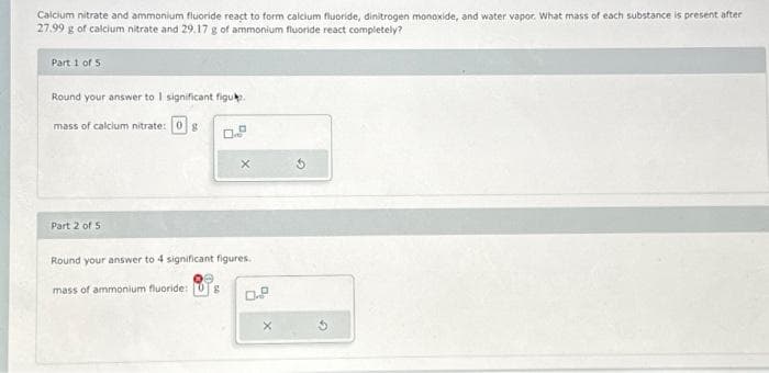 Calcium nitrate and ammonium fluoride react to form calcium fluoride, dinitrogen monoxide, and water vapor. What mass of each substance is present after
27.99 g of calcium nitrate and 29.17 g of ammonium fluoride react completely?
Part 1 of 5
Round your answer to 1 significant figu.
mass of calcium nitrate: g
Part 2 of 5
X
Round your answer to 4 significant figures.
mass of ammonium fluoride: g