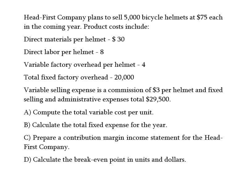 Head-First Company plans to sell 5,000 bicycle helmets at $75 each
in the coming year. Product costs include:
Direct materials per helmet - $ 30
Direct labor per helmet - 8
Variable factory overhead per helmet - 4
Total fixed factory overhead - 20,000
Variable selling expense is a commission of $3 per helmet and fixed
selling and administrative expenses total $29,500.
A) Compute the total variable cost per unit.
B) Calculate the total fixed expense for the year.
C) Prepare a contribution margin income statement for the Head-
First Company.
D) Calculate the break-even point in units and dollars.