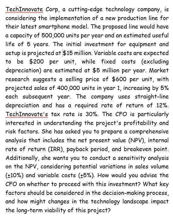 TechInnovate Corp, a cutting-edge technology company, is
considering the implementation of a new production line for
their latest smartphone model. The proposed line would have
a capacity of 500,000 units per year and an estimated useful
life of 5 years. The initial investment for equipment and
setup is projected at $15 million. Variable costs are expected
to be $200 per unit, while fixed costs (excluding
depreciation) are estimated at $5 million per year. Market
research suggests a selling price of $600 per unit, with
projected sales of 400,000 units in year 1, increasing by 5%
each subsequent year. The company uses straight-line
depreciation and has a required rate of return of 12%.
TechInnovate's tax rate is 30%. The CFO is particularly
interested in understanding the project's profitability and
risk factors. She has asked you to prepare a comprehensive
analysis that includes the net present value (NPV), internal
rate of return (IRR), payback period, and breakeven point.
Additionally, she wants you to conduct a sensitivity analysis
on the NPV, considering potential variations in sales volume
(±10%) and variable costs (±5%). How would you advise the
CFO on whether to proceed with this investment? What key
factors should be considered in the decision-making process,
and how might changes in the technology landscape impact
the long-term viability of this project?