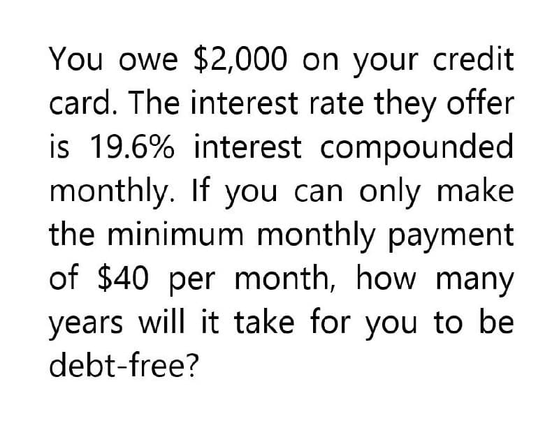 You owe $2,000 on your credit
card. The interest rate they offer
is 19.6% interest compounded
monthly. If you can only make
the minimum monthly payment
of $40 per month, how many
years will it take for you to be
debt-free?