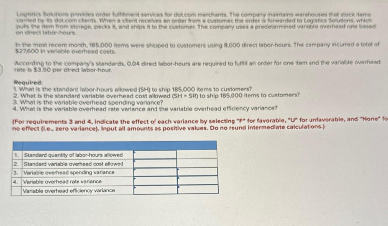 Logistics Solutions provides order fulfillment services for dot.com merchants. The company maintains warehouses that stock items
carried by its dot.com clients. When a client receives an order from a customer, the order is forwarded to Logistics Solutions, which
pulls the item from storage, packs it, and ships it to the customer. The company uses a predetermined variable overhead rate based
on direct labor-hours.
In the most recent month, 185,000 items were shipped to customers using 8,000 direct labor-hours. The company incurred a total of
$27,600 in variable overhead costs.
According to the company's standards, 0.04 direct labor-hours are required to fulfill an order for one item and the variable overhead
rate is $3.50 per direct labor-hour.
Required:
1. What is the standard labor-hours allowed (SH) to ship 185,000 items to customers?
2. What is the standard variable overhead cost allowed (SH x SR) to ship 185,000 items to customers?
3. What is the variable overhead spending variance?
4. What is the variable overhead rate variance and the variable overhead efficiency variance?
(For requirements 3 and 4, indicate the effect of each variance by selecting "F" for favorable, "U" for unfavorable, and "None" fo-
no effect (l.e., zero variance). Input all amounts as positive values. Do no round intermediate calculations.)
1. Standard quantity of labor-hours allowed
2. Standard variable overhead cost allowed
3. Variable overhead spending variance
4. Variable overhead rate variance
Variable overhead efficiency variance