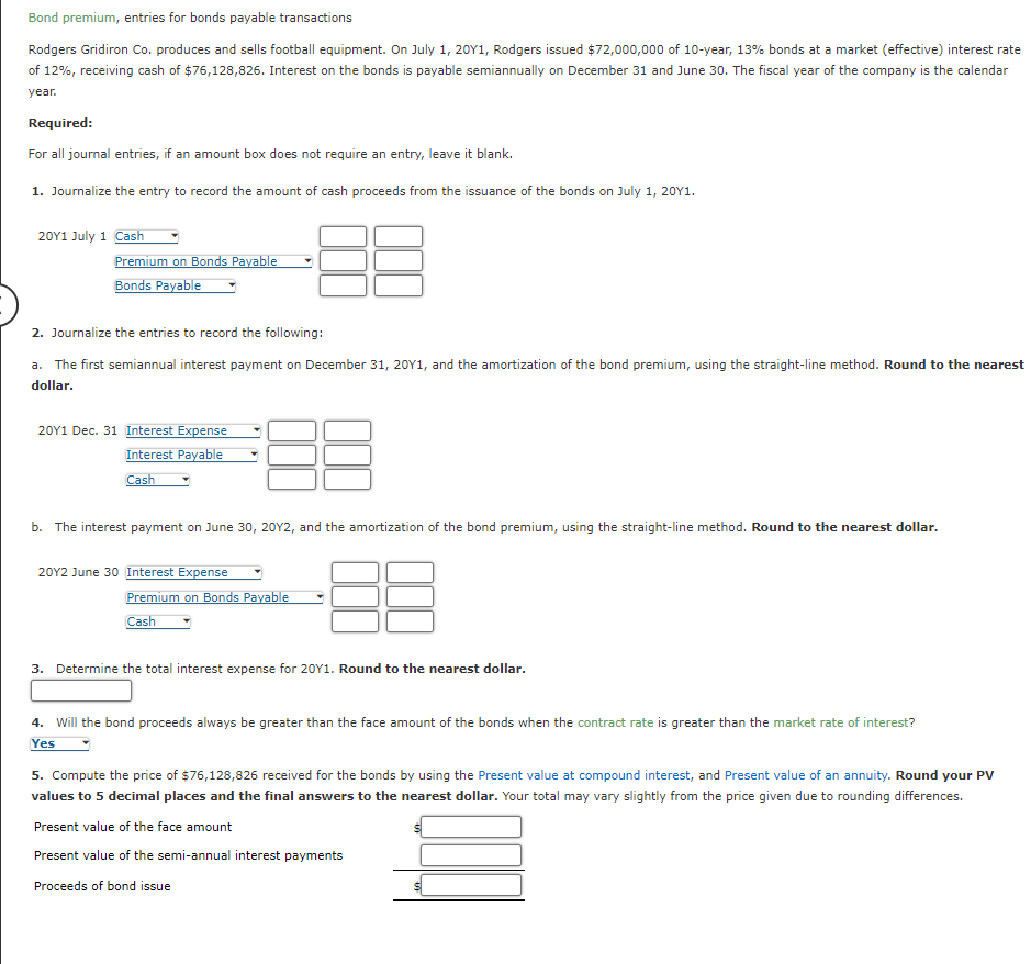 Bond premium, entries for bonds payable transactions
Rodgers Gridiron Co. produces and sells football equipment. On July 1, 20Y1, Rodgers issued $72,000,000 of 10-year, 13% bonds at a market (effective) interest rate
of 12%, receiving cash of $76,128,826. Interest on the bonds is payable semiannually on December 31 and June 30. The fiscal year of the company is the calendar
year.
Required:
For all journal entries, if an amount box does not require an entry, leave it blank.
1. Journalize the entry to record the amount of cash proceeds from the issuance of the bonds on July 1, 20Y1.
20Y1 July 1 Cash
Premium on Bonds Payable
Bonds Payable
2. Journalize the entries to record the following:
a. The first semiannual interest payment on December 31, 20Y1, and the amortization of the bond premium, using the straight-line method. Round to the nearest
dollar.
20Y1 Dec. 31 Interest Expense
Interest Payable
Cash
b. The interest payment on June 30, 20Y2, and the amortization of the bond premium, using the straight-line method. Round to the nearest dollar.
20Y2 June 30 Interest Expense
Premium on Bonds Payable
Cash
3. Determine the total interest expense for 20Y1. Round to the nearest dollar.
4. Will the bond proceeds always be greater than the face amount of the bonds when the contract rate is greater than the market rate of interest?
Yes
5. Compute the price of $76,128,826 received for the bonds by using the Present value at compound interest, and Present value of an annuity. Round your PV
values to 5 decimal places and the final answers to the nearest dollar. Your total may vary slightly from the price given due to rounding differences.
Present value of the face amount
Present value of the semi-annual interest payments
Proceeds of bond issue