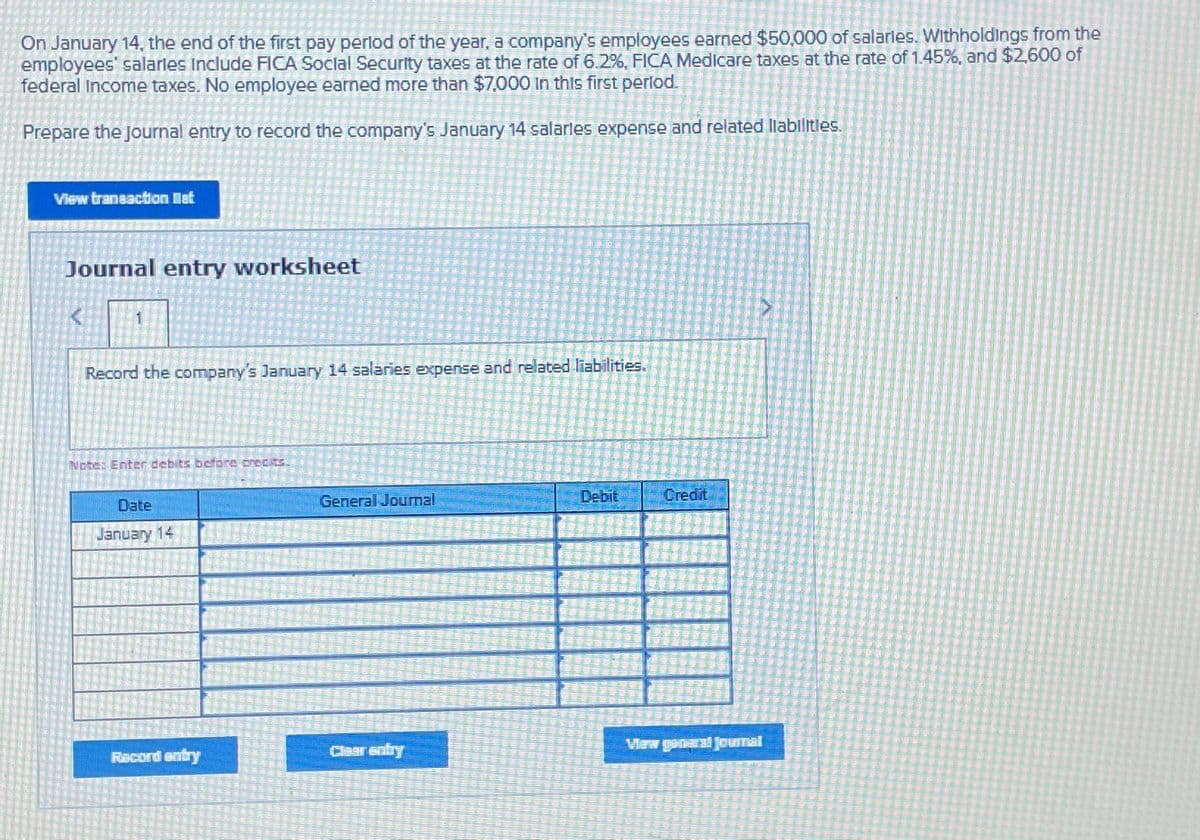 On January 14, the end of the first pay period of the year, a company's employees earned $50,000 of salaries. Withholdings from the
employees' salaries include FICA Social Security taxes at the rate of 6.2%, FICA Medicare taxes at the rate of 1.45%, and $2,600 of
federal income taxes. No employee earned more than $7,000 in this first period.
Prepare the Journal entry to record the company's January 14 salaries expense and related liabilities.
View transaction let
Journal entry worksheet
1
Record the company's January 14 salaries expense and related liabilities.
Note: Enter debits before precits.
Date
January 14
Racord entry
General Journal
Clear entry
Debit
Credit