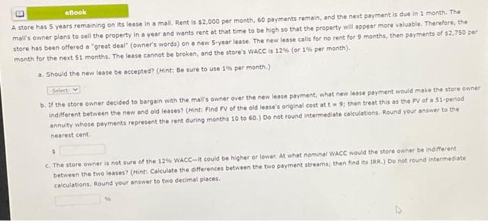 eBook
A store has 5 years remaining on its lease in a mall. Rent is $2,000 per month, 60 payments remain, and the next payment is due in 1 month. The
mall's owner plans to sell the property in a year and wants rent at that time to be high so that the property will appear more valuable. Therefore, the
store has been offered a "great deal" (owner's words) on a new 5-year lease. The new lease calls for no rent for 9 months, then payments of $2,750 per
month for the next 51 months. The lease cannot be broken, and the store's WACC is 12% (or 1% per month).
a. Should the new lease be accepted? (Hint: Be sure to use 1% per month.)
Select
b. If the store owner decided to bargain with the mall's owner over the new lease payment, what new lease payment would make the store owner
Indifferent between the new and old leases? (Hint: Find FV of the old lease's original cost at t= 9; then treat this as the PV of a 51-period
annuity whose payments represent the rent during months 10 to 60.) Do not round intermediate calculations. Round your answer to the
nearest cent.
S
c. The store owner is not sure of the 12% WACC-it could be higher or lower. At what nominal WACC would the store owner be indifferent
between the two leases? (Hint: Calculate the differences between the two payment streams; then find its IRR.) Do not round intermediate
calculations. Round your answer to two decimal places.