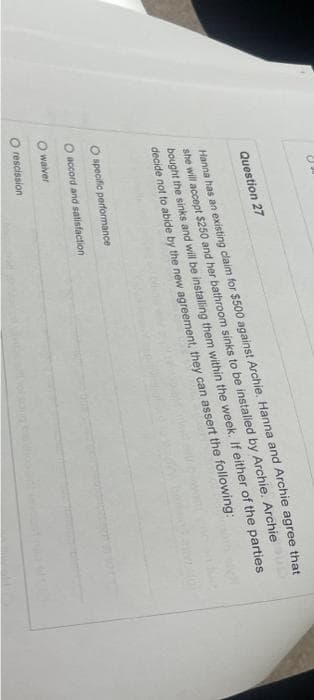 Question 27
Hanna has an existing claim for $500 against Archie. Hanna and Archie agree that
she will accept $250 and her bathroom sinks to be installed by Archie. Archie
bought the sinks and will be installing them within the week. If either of the parties
decide not to abide by the new agreement, they can assert the following:
O specific performance
O accord and satisfaction
O waiver
rescission